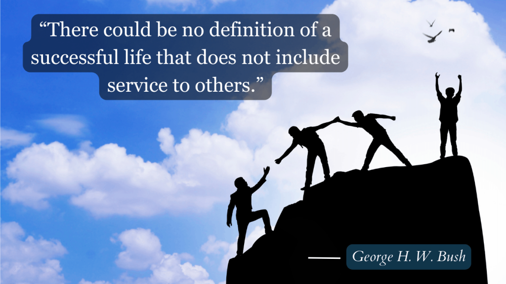 Adding value in other people's lives and cooperation is the key to success as President George H. W. Bush said himself that "There could be no definition of a successful life that does not include service to others. Find something to do."